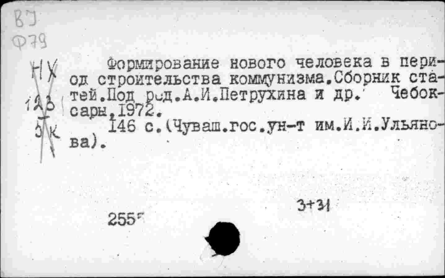 ﻿ФЧЧ
Формирование нового человека в период строительства коммунизма.Сборник ста-(Теи.Под Вид.А.И,Петрухина и др/ Чебоксары ь1972.
146 с .(Чуваш, гос. ун-т им. И. И. Ульянова).
255г
3+34